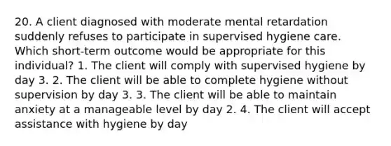 20. A client diagnosed with moderate mental retardation suddenly refuses to participate in supervised hygiene care. Which short-term outcome would be appropriate for this individual? 1. The client will comply with supervised hygiene by day 3. 2. The client will be able to complete hygiene without supervision by day 3. 3. The client will be able to maintain anxiety at a manageable level by day 2. 4. The client will accept assistance with hygiene by day