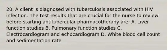 20. A client is diagnosed with tuberculosis associated with HIV infection. The test results that are crucial for the nurse to review before starting antitubercular pharmacotherapy are: A. Liver function studies B. Pulmonary function studies C. Electrocardiogram and echocardiogram D. White blood cell count and sedimentation rate