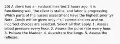 20) A client had an epidural inserted 2 hours ago. It is functioning well, the client is stable, and labor is progressing. Which parts of the nurses assessment have the highest priority? Note: Credit will be given only if all correct choices and no incorrect choices are selected. Select all that apply. 1. Assess blood pressure every hour. 2. Assess the pulse rate every hour. 3. Palpate the bladder. 4. Auscultate the lungs. 5. Assess the reflexes.