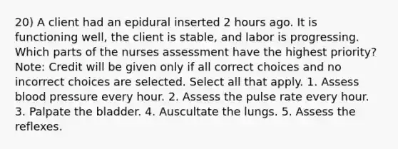 20) A client had an epidural inserted 2 hours ago. It is functioning well, the client is stable, and labor is progressing. Which parts of the nurses assessment have the highest priority? Note: Credit will be given only if all correct choices and no incorrect choices are selected. Select all that apply. 1. Assess blood pressure every hour. 2. Assess the pulse rate every hour. 3. Palpate the bladder. 4. Auscultate the lungs. 5. Assess the reflexes.