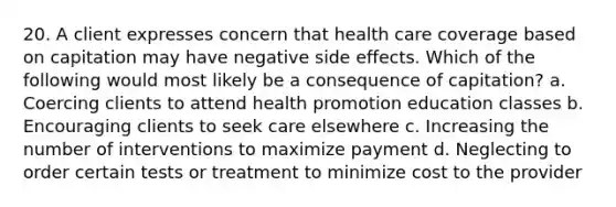 20. A client expresses concern that health care coverage based on capitation may have negative side effects. Which of the following would most likely be a consequence of capitation? a. Coercing clients to attend health promotion education classes b. Encouraging clients to seek care elsewhere c. Increasing the number of interventions to maximize payment d. Neglecting to order certain tests or treatment to minimize cost to the provider