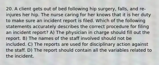 20. A client gets out of bed following hip surgery, falls, and re-injures her hip. The nurse caring for her knows that it is her duty to make sure an incident report is filed. Which of the following statements accurately describes the correct procedure for filing an incident report? A) The physician in charge should fill out the report. B) The names of the staff involved should not be included. C) The reports are used for disciplinary action against the staff. D) The report should contain all the variables related to the incident.