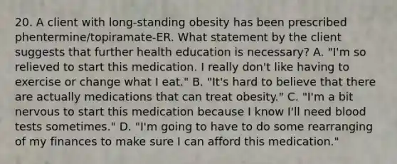 20. A client with long-standing obesity has been prescribed phentermine/topiramate-ER. What statement by the client suggests that further health education is necessary? A. "I'm so relieved to start this medication. I really don't like having to exercise or change what I eat." B. "It's hard to believe that there are actually medications that can treat obesity." C. "I'm a bit nervous to start this medication because I know I'll need blood tests sometimes." D. "I'm going to have to do some rearranging of my finances to make sure I can afford this medication."