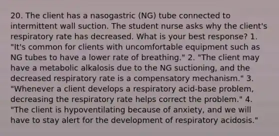 20. The client has a nasogastric (NG) tube connected to intermittent wall suction. The student nurse asks why the client's respiratory rate has decreased. What is your best response? 1. "It's common for clients with uncomfortable equipment such as NG tubes to have a lower rate of breathing." 2. "The client may have a metabolic alkalosis due to the NG suctioning, and the decreased respiratory rate is a compensatory mechanism." 3. "Whenever a client develops a respiratory acid-base problem, decreasing the respiratory rate helps correct the problem." 4. "The client is hypoventilating because of anxiety, and we will have to stay alert for the development of respiratory acidosis."