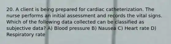 20. A client is being prepared for cardiac catheterization. The nurse performs an initial assessment and records the vital signs. Which of the following data collected can be classified as subjective data? A) Blood pressure B) Nausea C) Heart rate D) Respiratory rate