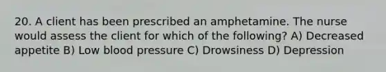 20. A client has been prescribed an amphetamine. The nurse would assess the client for which of the following? A) Decreased appetite B) Low blood pressure C) Drowsiness D) Depression