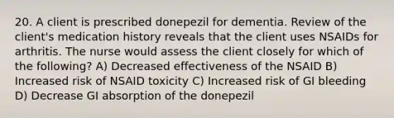 20. A client is prescribed donepezil for dementia. Review of the client's medication history reveals that the client uses NSAIDs for arthritis. The nurse would assess the client closely for which of the following? A) Decreased effectiveness of the NSAID B) Increased risk of NSAID toxicity C) Increased risk of GI bleeding D) Decrease GI absorption of the donepezil