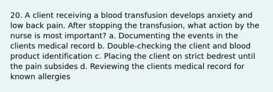 20. A client receiving a blood transfusion develops anxiety and low back pain. After stopping the transfusion, what action by the nurse is most important? a. Documenting the events in the clients medical record b. Double-checking the client and blood product identification c. Placing the client on strict bedrest until the pain subsides d. Reviewing the clients medical record for known allergies