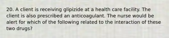 20. A client is receiving glipizide at a health care facility. The client is also prescribed an anticoagulant. The nurse would be alert for which of the following related to the interaction of these two drugs?