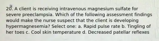 20. A client is receiving intravenous magnesium sulfate for severe preeclampsia. Which of the following assessment findings would make the nurse suspect that the client is developing hypermagnesemia? Select one: a. Rapid pulse rate b. Tingling of her toes c. Cool skin temperature d. Decreased patellar reflexes