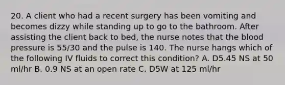 20. A client who had a recent surgery has been vomiting and becomes dizzy while standing up to go to the bathroom. After assisting the client back to bed, the nurse notes that the blood pressure is 55/30 and the pulse is 140. The nurse hangs which of the following IV fluids to correct this condition? A. D5.45 NS at 50 ml/hr B. 0.9 NS at an open rate C. D5W at 125 ml/hr