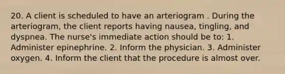 20. A client is scheduled to have an arteriogram . During the arteriogram, the client reports having nausea, tingling, and dyspnea. The nurse's immediate action should be to: 1. Administer epinephrine. 2. Inform the physician. 3. Administer oxygen. 4. Inform the client that the procedure is almost over.