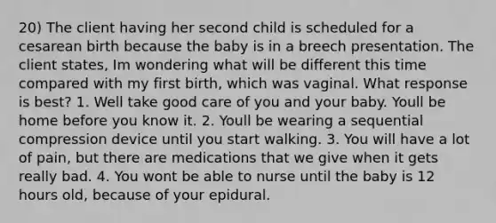 20) The client having her second child is scheduled for a cesarean birth because the baby is in a breech presentation. The client states, Im wondering what will be different this time compared with my first birth, which was vaginal. What response is best? 1. Well take good care of you and your baby. Youll be home before you know it. 2. Youll be wearing a sequential compression device until you start walking. 3. You will have a lot of pain, but there are medications that we give when it gets really bad. 4. You wont be able to nurse until the baby is 12 hours old, because of your epidural.