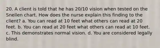 20. A client is told that he has 20/10 vision when tested on the Snellen chart. How does the nurse explain this finding to the client? a. You can read at 10 feet what others can read at 20 feet. b. You can read at 20 feet what others can read at 10 feet. c. This demonstrates normal vision. d. You are considered legally blind.