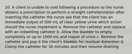 20. A client is unable to void following a procedure so the nurse obtains a prescription to perform a straight catheterization after inserting the catheter the nurse ask that the client has an immediate output of 500 mL of clear yellow urine which action should the nurse implement a. Remove the catheter and replace with an indwelling catheter b. Allow the bladder to empty completely or up to 1000 mL and mayor of urine c. Remove the catheter and pop it the client's bladder for residual distention d. Clamp the catheter for 30 minutes and then resume draining