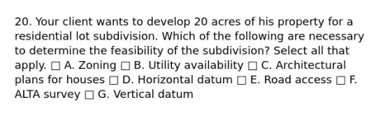 20. Your client wants to develop 20 acres of his property for a residential lot subdivision. Which of the following are necessary to determine the feasibility of the subdivision? Select all that apply. □ A. Zoning □ B. Utility availability □ C. Architectural plans for houses □ D. Horizontal datum □ E. Road access □ F. ALTA survey □ G. Vertical datum