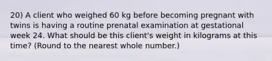 20) A client who weighed 60 kg before becoming pregnant with twins is having a routine prenatal examination at gestational week 24. What should be this client's weight in kilograms at this time? (Round to the nearest whole number.)