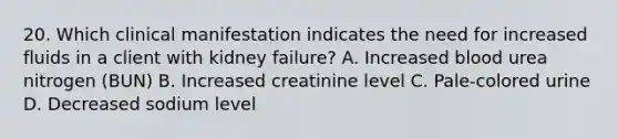 20. Which clinical manifestation indicates the need for increased fluids in a client with kidney failure? A. Increased blood urea nitrogen (BUN) B. Increased creatinine level C. Pale-colored urine D. Decreased sodium level