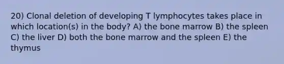 20) Clonal deletion of developing T lymphocytes takes place in which location(s) in the body? A) the bone marrow B) the spleen C) the liver D) both the bone marrow and the spleen E) the thymus