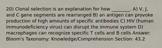 20) Clonal selection is an explanation for how ________. A) V, J, and C gene segments are rearranged B) an antigen can provoke production of high amounts of specific antibodies C) HIV (human immunodeficiency virus) can disrupt the immune system D) macrophages can recognize specific T cells and B cells Answer: Bloom's Taxonomy: Knowledge/Comprehension Section: 43.2