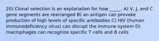 20) Clonal selection is an explanation for how _____. A) V, J, and C gene segments are rearranged B) an antigen can provoke production of high levels of specific antibodies C) HIV (human immunodeficiency virus) can disrupt the immune system D) macrophages can recognize specific T cells and B cells