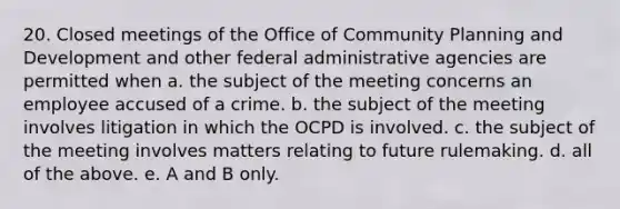 20. Closed meetings of the Office of Community Planning and Development and other federal administrative agencies are permitted when a. the subject of the meeting concerns an employee accused of a crime. b. the subject of the meeting involves litigation in which the OCPD is involved. c. the subject of the meeting involves matters relating to future rulemaking. d. all of the above. e. A and B only.