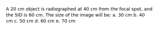 A 20 cm object is radiographed at 40 cm from the focal spot, and the SID is 60 cm. The size of the image will be: a. 30 cm b. 40 cm c. 50 cm d. 60 cm e. 70 cm