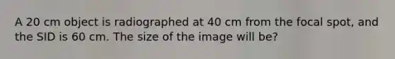 A 20 cm object is radiographed at 40 cm from the focal spot, and the SID is 60 cm. The size of the image will be?