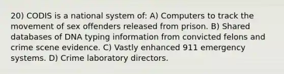 20) CODIS is a national system of: A) Computers to track the movement of sex offenders released from prison. B) Shared databases of DNA typing information from convicted felons and crime scene evidence. C) Vastly enhanced 911 emergency systems. D) Crime laboratory directors.