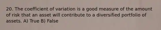 20. The coefficient of variation is a good measure of the amount of risk that an asset will contribute to a diversified portfolio of assets. A) True B) False