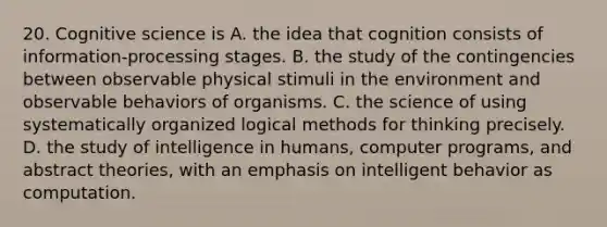 20. Cognitive science is A. the idea that cognition consists of information-processing stages. B. the study of the contingencies between observable physical stimuli in the environment and observable behaviors of organisms. C. the science of using systematically organized logical methods for thinking precisely. D. the study of intelligence in humans, computer programs, and abstract theories, with an emphasis on intelligent behavior as computation.