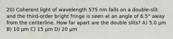 20) Coherent light of wavelength 575 nm falls on a double-slit and the third-order bright fringe is seen at an angle of 6.5° away from the centerline. How far apart are the double slits? A) 5.0 μm B) 10 μm C) 15 μm D) 20 μm