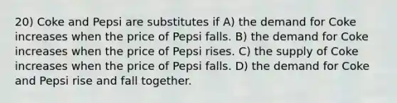 20) Coke and Pepsi are substitutes if A) the demand for Coke increases when the price of Pepsi falls. B) the demand for Coke increases when the price of Pepsi rises. C) the supply of Coke increases when the price of Pepsi falls. D) the demand for Coke and Pepsi rise and fall together.