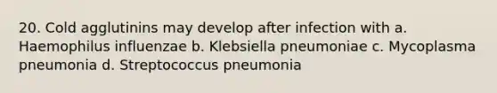 20. Cold agglutinins may develop after infection with a. Haemophilus influenzae b. Klebsiella pneumoniae c. Mycoplasma pneumonia d. Streptococcus pneumonia