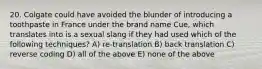 20. Colgate could have avoided the blunder of introducing a toothpaste in France under the brand name Cue, which translates into is a sexual slang if they had used which of the following techniques? A) re-translation B) back translation C) reverse coding D) all of the above E) none of the above