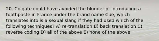 20. Colgate could have avoided the blunder of introducing a toothpaste in France under the brand name Cue, which translates into is a sexual slang if they had used which of the following techniques? A) re-translation B) back translation C) reverse coding D) all of the above E) none of the above