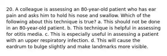 20. A colleague is assessing an 80-year-old patient who has ear pain and asks him to hold his nose and swallow. Which of the following about this technique is true? a. This should not be done in an 80-year-old patient. b. This technique is helpful in assessing for otitis media. c. This is especially useful in assessing a patient with an upper respiratory infection. d. This will cause the eardrum to bulge slightly and make landmarks more visible.