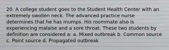 20. A college student goes to the Student Health Center with an extremely swollen neck. The advanced practice nurse determines that he has mumps. His roommate also is experiencing malaise and a sore throat. These two students by definition are considered a: a. Mixed outbreak b. Common source c. Point source d. Propagated outbreak