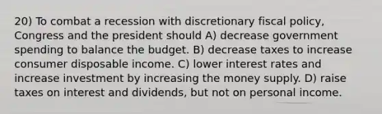 20) To combat a recession with discretionary fiscal policy, Congress and the president should A) decrease government spending to balance the budget. B) decrease taxes to increase consumer disposable income. C) lower interest rates and increase investment by increasing the money supply. D) raise taxes on interest and dividends, but not on personal income.