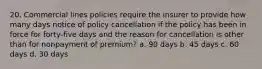 20. Commercial lines policies require the insurer to provide how many days notice of policy cancellation if the policy has been in force for forty-five days and the reason for cancellation is other than for nonpayment of premium? a. 90 days b. 45 days c. 60 days d. 30 days