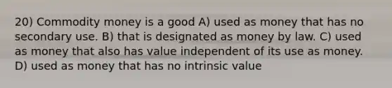 20) Commodity money is a good A) used as money that has no secondary use. B) that is designated as money by law. C) used as money that also has value independent of its use as money. D) used as money that has no intrinsic value