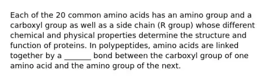 Each of the 20 common amino acids has an amino group and a carboxyl group as well as a side chain (R group) whose different chemical and physical properties determine the structure and function of proteins. In polypeptides, amino acids are linked together by a _______ bond between the carboxyl group of one amino acid and the amino group of the next.