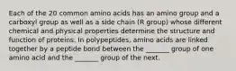 Each of the 20 common amino acids has an amino group and a carboxyl group as well as a side chain (R group) whose different chemical and physical properties determine the structure and function of proteins. In polypeptides, amino acids are linked together by a peptide bond between the _______ group of one amino acid and the _______ group of the next.