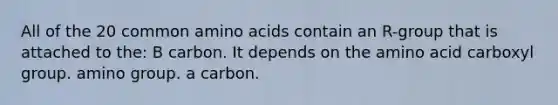 All of the 20 common amino acids contain an R-group that is attached to the: B carbon. It depends on the amino acid carboxyl group. amino group. a carbon.