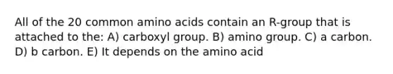 All of the 20 common amino acids contain an R-group that is attached to the: A) carboxyl group. B) amino group. C) a carbon. D) b carbon. E) It depends on the amino acid