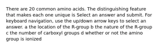 There are 20 common amino acids. The distinguishing feature that makes each one unique is Select an answer and submit. For keyboard navigation, use the up/down arrow keys to select an answer. a the location of the R-group b the nature of the R-group c the number of carboxyl groups d whether or not the amino group is ionized