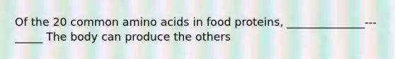 Of the 20 common amino acids in food proteins, ______________---_____ The body can produce the others