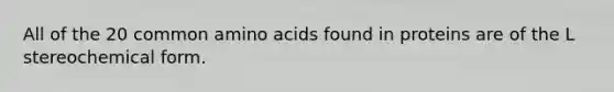 All of the 20 common amino acids found in proteins are of the L stereochemical form.