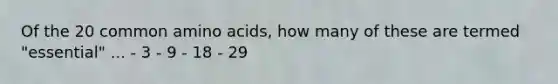 Of the 20 common amino acids, how many of these are termed "essential" ... - 3 - 9 - 18 - 29