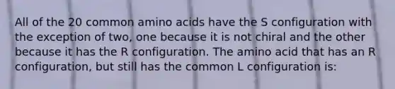 All of the 20 common amino acids have the S configuration with the exception of two, one because it is not chiral and the other because it has the R configuration. The amino acid that has an R configuration, but still has the common L configuration is: